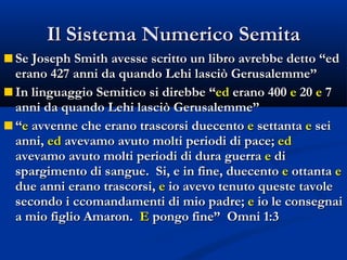 Il Sistema Numerico Semita Se Joseph Smith avesse scritto un libro avrebbe detto “ed erano 427 anni da quando Lehi lasciò Gerusalemme” In linguaggio Semitico si direbbe “ ed  erano 400  e  20  e  7 anni da quando Lehi lasciò Gerusalemme” “ e  avvenne che erano trascorsi duecento  e  settanta  e  sei anni,  ed  avevamo avuto molti periodi di pace;  ed  avevamo avuto molti periodi di dura guerra  e  di spargimento di sangue.  Si, e in fine, duecento  e  ottanta  e  due anni erano trascorsi,  e  io avevo tenuto queste tavole secondo i ccomandamenti di mio padre;  e  io le consegnai a mio figlio Amaron.  E  pongo fine”  Omni 1:3 
