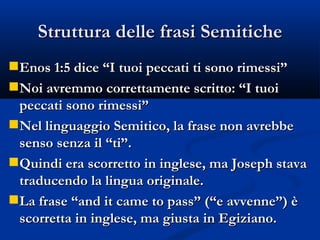 Struttura delle frasi Semitiche Enos 1:5 dice “I tuoi peccati ti sono rimessi” Noi avremmo correttamente scritto: “I tuoi peccati sono rimessi” Nel linguaggio Semitico, la frase non avrebbe senso senza il “ti”. Quindi era scorretto in inglese, ma Joseph stava traducendo la lingua originale. La frase “and it came to pass” (“e avvenne”) è scorretta in inglese, ma giusta in Egiziano. 