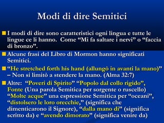 Modi di dire Semitici I modi di dire sono caratteristici ogni lingua e tutte le lingue ce li hanno.  Come “Mi fa saltare i nervi” o “faccia di bronzo”. Alcune frasi del Libro di Mormon hanno significati Semitici. “ He stretched forth his hand (allungò in avanti la mano) ” – Non si limitò a stendere la mano. (Alma 32:7) Altre:  “ Poveri di Spirito ” “ Popolo dal collo rigido”, Fonte  (Una parola Semitica per sorgente o ruscello) “ Molte acque ” una espressione Semitica per “oceani”, “ distolsero le loro orecchie ,” (significa che dimenticarono il Signore), “ dalla mano di ” (significa scritto da) e “ avendo dimorato ” (significa venire da) 