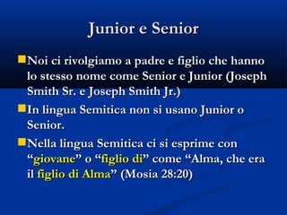 Junior e Senior Noi ci rivolgiamo a padre e figlio che hanno lo stesso nome come Senior e Junior (Joseph Smith Sr. e Joseph Smith Jr.) In lingua Semitica non si usano Junior o Senior. Nella lingua Semitica ci si esprime con “ giovane ” o “ figlio di ” come “Alma, che era il  figlio di Alma ” (Mosia 28:20) 