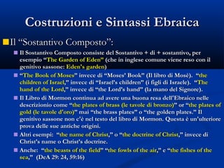 Costruzioni e Sintassi Ebraica Il “Sostantivo Composto”:  Il Sostantivo Composto consiste del Sostantivo + di + sostantivo, per esempio “ The Garden of Eden”  (che in inglese comune viene reso con il genitivo sassone:  Eden's garden ) “ The Book of Moses ” invece di “Moses’ Book” (Il libro di Mosè).  “ the children of Israel ,” invece di “Israel’s children” (i figli di Israele).  “ The hand of the Lord ,” invece di “the Lord’s hand” (la mano del Signore). Il Libro di Mormon continua ad avere una buona resa dell'Ebraico nelle descrizionio come “ the plates of brass (le tavole di bronzo) ” or “ the plates of gold (le tavole d'oro) ” mai “the brass plates” o “the golden plates.” Il genitivo sassone non c'è nel testo del libro di Mormon. Questa è un'ulteriore prova delle sue antiche origini. Altri esempi:  “ the name of Christ ,” o “ the doctrine of Christ ,” invece di Christ’s name o Christ’s doctrine. Anche:  “ the beasts of the field ” “ the fowls of the air ,” e “ the fishes of the sea ,”  (DeA 29: 24, 59:16) 