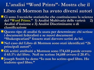 L'analisi “Word Prints”- Mostra che il Libro di Mormon ha avuto diversi autori Ci sono 3 tecniche statistiche che costituiscono la scienza del “ Word Prints .”  1) Analisi Multivaria delle varietà  2) Analisi d'insieme e 3) Analisi Discriminante o di classificazione Questo tipo di analisi fu usata per determinare chi scrisse i documenti federalisti e se nuovi documenti “Shakespeariani” fossero stati davvero scritti da lui. Nel caso del Libro di Mormon sono stati identificati “26 principali autori”. Gli scritti attribuiti a Mormon sono 174,610 parole ovvero il 65.1% del libro.  Nefi ne scrisse 54,688 ovvero il 20.4%. Joseph Smith ha detto “Io non ho scritto quel libro. Ho tradotto quel libro.” 