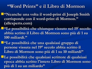 “ Word Prints” e il Libro di Mormon “ Neanche una volta il word-print di Joseph Smith corrisponde con il word-print di Mormon.”  (allexperts.com) “ Le possibilità che chiunque vissuto nel 19 °  secolo abbia scritto il Libro di Mormon sono più di 1 su 100 miliardi.” “ Le possibilità che una qualsiasi gruppo di persone vissuta nel 19° secolo abbia scritto il Libro di Mormon sono più di 1 su 10 miliardi” Le possibilità che qualsiasi scrittore di qualsiasi epoca abbia scritto l'intero Libro di Mormon sono più di 1 su un miliardo” 