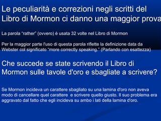 Le peculiarità e correzioni negli scritti del Libro di Mormon ci danno una maggior prova La parola “rather” (ovvero) è usata 32 volte nel Libro di Mormon Per la maggior parte l'uso di questa parola riflette la definizione data da Webster col significato “more correctly speaking.” (Parlando con esattezza) Che succede se state scrivendo il Libro di Mormon sulle tavole d'oro e sbagliate a scrivere? Se Mormon incideva un carattere sbagliato su una lamina d'oro non aveva modo di cancellare quel carattere  e scrivere quello giusto. Il suo problema era aggravato dal fatto che egli incideva su ambo i lati della lamina d'oro.  
