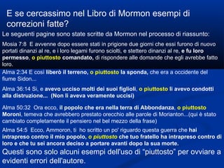 E se cercassimo nel Libro di Mormon esempi di correzioni fatte? Le seguenti pagine sono state scritte da Mormon nel processo di riassunto: Mosia 7:8  E avvenne dopo essere stati in prigione due giorni che essi furono di nuovo portati dinanzi al re, e i loro legami furono sciolti, e stettero dinanzi al re,  e fu loro permesso ,  o piuttosto   comandato,  di rispondere alle domande che egli avrebbe fatto loro. Alma 2:34 E così  liberò il terreno,  o piuttosto   la sponda,  che era a occidente del fiume Sidon... Alma 36:14 Si, e  avevo ucciso molti dei suoi figlioli ,  o piuttosto   li avevo condotti alla distruzione...  (Non li aveva veramente uccisi) Alma 50:32  Ora ecco,  il popolo che era nella terra di Abbondanza ,  o piuttosto   Moroni , temeva che avrebbero prestato orecchio alle parole di Morianton...(qui è stato cambiato completamente il pensiero nel bel mezzo della frase) Alma 54:5  Ecco, Ammoron, ti  ho scritto un po' riguardo questa guerra che  hai intrapreso contro il mio popolo,  o piuttosto   che tuo fratello ha intrapreso contro di loro e che tu sei ancora deciso a portare avanti dopo la sua morte. Questi sono solo alcuni esempi dell'uso di “piuttosto” per ovviare a evidenti errori dell'autore. 