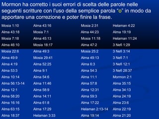 Mormon ha corretto i suoi errori di scelta delle parole nelle seguenti scritture con l'uso della semplice parola “ o ” in modo da apportare una correzione e poter finire la frase. Mosia 1:10 Alma 43:16 Mosia 2:31 Helaman 4:22 Alma 43:18 Mosia 7:1   Alma 44:23 Alma 19:19 Mosia 7:18 Alma 45:13 Mosia 11:18 Helaman 11:24 Alma 46:10 Mosia 18:17 Alma 47:2 3 Nefi 1:29 Mosia 22:6 Alma 49:3 Mosia 25:2 3 Nefi 3:14 Alma 49:9 Mosia 29:41 Alma 49:13 3 Nefi 7:1 Alma 4:19 Alma 52:25 Alma 6:3 3 Nefi 12:1 Alma 53:3 Alma 9:1 Alma 54:3 3 Nefi 28:37 Alma 10:14 Alma 54:6 Alma 11:1 Mormon 2:1 Alma 56:13-14 Alma 11:46 Alma 57:8 Alma 35:15 Alma 12:1 Alma 58:9 Alma 12:31 Alma 34:13 Alma 58:20 Alma 14:11 Alma 59:3 Alma 24:19 Alma 16:16 Alma 61:8 Alma 17:22 Alma 23:6 Alma 63:15 Alma 17:29 Helaman 2:13-14 Alma 22:19 Alma 18:37 Helaman 3:33 Alma 19:14 Alma 21:20 