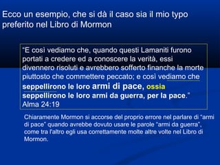 Ecco un esempio, che si dà il caso sia il mio typo preferito nel Libro di Mormon “ E così vediamo che, quando questi Lamaniti furono portati a credere ed a conoscere la verità, essi divennero risoluti e avrebbero sofferto finanche la morte piuttosto che commettere peccato; e così vediamo che  seppellirono le loro  armi di pace,   ossia  seppellirono le loro armi da guerra, per la pace .” Alma 24:19 Chiaramente Mormon si accorse del proprio errore nel parlare di “armi di pace” quando avrebbe dovuto usare le parole “armi da guerra”, come tra l'altro egli usa correttamente molte altre volte nel Libro di Mormon. 