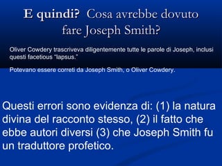 E quindi?   Cosa avrebbe dovuto fare Joseph Smith? Oliver Cowdery trascriveva diligentemente tutte le parole di Joseph, inclusi questi facetious “lapsus.” Potevano essere correti da Joseph Smith, o Oliver Cowdery. Questi errori sono evidenza di: (1) la natura divina del racconto stesso, (2) il fatto che ebbe autori diversi (3) che Joseph Smith fu un traduttore profetico. 