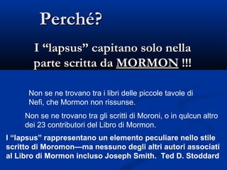 Perché? I “lapsus” capitano solo nella parte scritta da  MORMON  !!! Non se ne trovano tra i libri delle piccole tavole di Nefi, che Mormon non rissunse.  Non se ne trovano tra gli scritti di Moroni, o in qulcun altro dei 23 contributori del Libro di Mormon. I “lapsus” rappresentano un elemento peculiare nello stile scritto di Moromon—ma nessuno degli altri autori associati al Libro di Mormon incluso Joseph Smith.  Ted D. Stoddard 