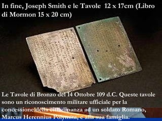 Le Tavole di Bronzo del 14 Ottobre 109 d.C. Queste tavole sono un riconoscimento militare ufficiale per la concessione della cittadinanza ad un soldato Romano,  Marcus Herennius Polymita, e alla sua famiglia.  In fine, Joseph Smith e le Tavole  12 x 17cm (Libro di Mormon 15 x 20 cm) 