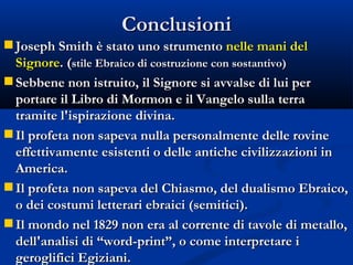 Conclusioni Joseph Smith è stato uno strumento  nelle mani del Signore . ( stile Ebraico di costruzione con sostantivo) Sebbene non istruito, il Signore si avvalse di lui per portare il Libro di Mormon e il Vangelo sulla terra tramite l'ispirazione divina. Il profeta non sapeva nulla personalmente delle rovine effettivamente esistenti o delle antiche civilizzazioni in America. Il profeta non sapeva del Chiasmo, del dualismo Ebraico, o dei costumi letterari ebraici (semitici). Il mondo nel 1829 non era al corrente di tavole di metallo, dell'analisi di “word-print”, o come interpretare i geroglifici Egiziani.  