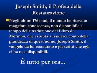 Joseph Smith, il Profeta della Restaurazione Negli ultimi 176 anni, il mondo ha ricevuto  maggiore conoscenza, non disponibile al tempo della traduzione del Libro di Mormon, che ci aiuta a renderci conto della grandezza di quest'uomo, Joseph Smith, il vangelo da lui restaurato e gli scritti che egli ci ha reso disponibili. È tutto per ora... 