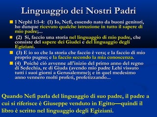 Linguaggio dei Nostri Padri 1 Nephi 1:1-4:  (1) Io, Nefi, essendo nato da buoni genitori, ho dunque  ricevuto qualche istruzione in tutto il sapere di mio padre ;...  (2)  Si, faccio una storia  nel linguaggio di mio padre , che consiste del  sapere dei Giudei  e  del linguaggio degli Egiziani . (3) E io so che la storia che faccio è vera; e la faccio di mio proprio pugno; e  la faccio secondo la mia conoscenza. (4)  Poichè ciò avvenne all'inizio del primo anno del regno di Sedechia, re di Giuda (avendo mio padre Lehi vissuto tutti i suoi giorni a Gerusalemme); e in quel medesimo anno vennero molti profeti, profetizzando... Quando Nefi parla del linguaggio di suo padre, il padre a cui si riferisce è Giuseppe venduto in Egitto—quindi il libro è scritto nel linguaggio degli Egiziani.  