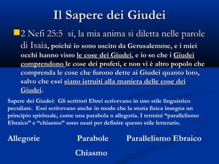 Il Sapere dei Giudei 2 Nefi 25:5  si, la mia anima si diletta nelle parole di Isaia , poichè io sono uscito da Gerusalemme, e i miei occhi hanno visto  le cose dei Giudei , e io so che i  Giudei comprendono  le cose dei profeti, e non vi è altro popolo che comprenda le cose che furono dette ai Giudei quanto loro, salvo che essi  siano istruiti alla maniera delle cose dei Giudei . Sapere dei Giudei:  Gli scrittori Ebrei scrivevano in uno stile linguistico peculiare.  Essi scrivevano anche in modo che la storia fisica insegna un principio spirituale, come una parabola o allegoria. I termini “parallelismo Ebraico” e “chiasmo” sono usati per definire questo stile letterario. Allegorie Parabole Parallelismo Ebraico Chiasmo 