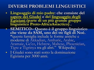DIVERSI PROBLEMI LINGUISTICI Linguaggio di mio padre : che consiste del  sapere dei Giudei  e  del  linguaggio degli Egiziani  (parte di un più grande gruppo linguistico Proto-AfricaAsiactico)  . SEMITICO– Questo è il gruppo linguistico che viene da SAM, uno dei tre figli di Noè.  “ questa famiglia include le forme antiche e moderne di  Akkadian ,  Amharic ,  Arabic ,  Aramaic ,  Ge'ez ,  Hebrew ,  Maltese ,  Phoenician ,  Tigre  e  Tigrinya  tra gli altri.”  Wikipedia) I Giudei sono stati sotto la dominazione Egiziana per 3000 anni. 