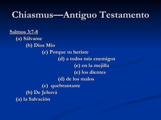 Chiasmus—Antiguo Testamento Salmos 3:7-8 (a) Sálvame (b) Dios Mío (c) Porque tu heriste (d) a todos mis enemigos (e) en la mejilla (e) los dientes (d) de los malos (c)  quebrantaste (b) De Jehová (a) la Salvación 