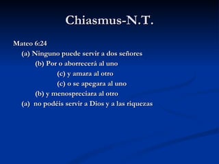 Chiasmus-N.T. Mateo 6:24 (a) Ninguno puede servir a dos señores (b) Por o aborrecerá al uno (c) y amara al otro (c) o se apegara al uno (b) y menospreciara al otro (a)  no podéis servir a Dios y a las riquezas 
