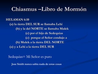 Chiasmus –Libro de Mormón HELAMAN 6:10 (a) la tierra DEL SUR se llamaba Lehi (b) y la del NORTE se llamaba Mulek (c) por el hijo de Sedequias (c)  porque el Señor condujo a (b) Mulek a la tierra DEL NORTE (a) y a Lehi a la tierra DEL SUR Sedequias= Mi Señor es puro  Jose Smith nunca sabia nada de estas cosas 