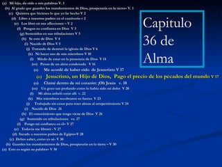 (a)  Mi hijo, da oído a mis palabras V. 1 (b)  Al grado que guardes los mandamientos de Dios, prosperarás en la tierra– V. 1 (c)  Quisiera que hicieses lo que yo he hecho V 2 (d)  Libro a nuestros padres en el cautiverio v 2 (e)  Los libró en sus aflicciones – V 2 (f)  Pongan su confianza en Dios  V 3 (g) Sostenidos en sus tribulaciones V 3 (h)  Se esto de Dios  V 4 (i)  Nacido de Dios V 5 (j)  Tratando de destruir la iglesia de Dios V 6 (k)  Ni hacer uso de mis miembros V 10 (l)  Miedo de estar en la presencia de Dios  V 14 (m)  Penas de un alma condenada  V 16 (n)  Me acordé de haber oído  de Jesucristo V 17 (o)  Jesucristo, un Hijo de Dios,  Pago el precio de los pecados del mundo  V 17 (n )  Clamé dentro de mi corazón: ¡Oh Jesús  v. 18 (m)  Un gozo tan profundo como lo había sido mi dolor  V 20 (l)  Mi alma anheló estar allí  v. 22 (k)  Mis miembros recobraron su fuerza  V 23 (j)  Trabajado sin cesar para traer almas al arrepentimiento V 24 (i)  Nacido de Dios  26 (h)  El conocimiento que tengo viene de Dios  V 26 (g)  Sostenido en tribulaciones  vs. 27 (f)  Pongo mi confianza en él– V 27 (e)  Todavía me librará - V 27 (d)  Sacado a nuestros padres de Egipto–V 28 (c)  Debes saber, como yo sé- V 30 (b)  Guardes los mandamientos de Dios, prosperarás en la tierra – V 30 (a)  Esto es según su palabra– V 30 Capitulo 36 de  Alma 