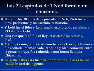 Los 22 capítulos de 1 Nefi forman un chiasmus. Durante los 30 anos de la jornada de Nefi, Nefi tuvo otros problemas y no escribió su historia. Y Lehi fue el líder y Lehi estaba escribiendo su historia, El Libro de Lehi. Una vez que Nefi fue el Rey, el escribió su historia, 1 Nefi. Mientras tanto,  en la tradición hebrea clásica, la historia fue recitada, memorizada, repetida y bien conocida entre la gente, porque fue reducida a una forma llamada Chiasmus. La gente sabia esta historia por memoria.  Esta era una tradición oral de la gente. 