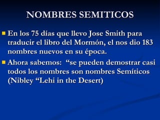 NOMBRES SEMITICOS En los 75 días que llevo Jose Smith para traducir el libro del Mormón, el nos dio 183 nombres nuevos en su época. Ahora sabemos:  “se pueden demostrar casi todos los nombres son nombres Semíticos (Nibley “Lehi in the Desert) 