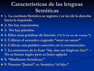 Características de las lenguas Semíticas 1 .  La escritura Semítica se registra y se lee de la derecha hacia la izquierda. 2. No hay mayúsculas. 3.  No hay párrafos. 4. Ellos usan palabras de función.  (“el Y en ves de comas ”) 5. Utilizan el acusativo cognado “sonó un sueno” 6. Utilizan una palabra conectiva en la enumeración. 7. La estructura de la frase “thy sins are forgiven  thee ”  -No es buena ingles pero es buen egipcio 8. “Modismos Semíticas.”  9. Nuestro “Junior” vs. Semítica “el hijo.” 