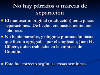 No hay párrafos o marcas de separación El manuscrito original (traducción) tenía pocas separaciones.  De hecho, era básicamente una sola frase. No había párrafos, y ninguna puntuación hasta que fueron agregados por el empleado, Juan H. Gilbert, quien trabajaba en la empresa de Grandin. Esto fue correcto según las cosas semíticas.  