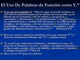 El Uso De Palabras de Función como Y.” Vean uso de la palabra Y :  “Mas he aquí, no puede incluirse en esta obra la centésima parte de los hechos de este pueblo, si, la historia de los lamanitas  y  de los nefitas,  y  sus guerras,  y  contiendas,  y  disensiones,  y  sus predicaciones,  y  sus profecías,  y  sus embarcaciones  y  construcción de barcos,  y  su edificación de templos,  y  de sinagogas,  y  de sus santuarios;  y  su rectitud,  y  sus iniquidades,  y  sus asesinatos,  y  sus robos,  y  sus pillajes,  y  todo genero de abominaciones  y  fornicaciones.”  Helaman 3:14 Para ser correcto según los semíticos, tuvo que contener 17 “y.”  Nosotros habríamos utilizado uno “y” y muchas comas . “ Y ocurrió que salió para el desierto;  y  abandono su casa,  y  la tierra de su herencia,  y  su oro,  y  su plata  y  sus objetos preciosos,  y  no llevo nada consigo, salvo a su familia,  y  provisiones  y  tiendas,  y  se dirigió al desierto.” 1 Nefi 2:4 Otra vez los “Y” para ser correcto. 