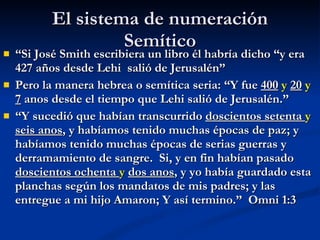 El sistema de numeración Semítico “ Si José Smith escribiera un libro él habría dicho “y era 427 años desde Lehi  salió de Jerusalén” Pero la manera hebrea o semítica seria: “Y fue  400   y   20   y   7  anos desde el tiempo que Lehi salió de Jerusalén.” “ Y sucedió que habían transcurrido  doscientos setenta  y   seis anos , y habíamos tenido muchas épocas de paz; y habíamos tenido muchas épocas de serias guerras y derramamiento de sangre.  Si, y en fin habían pasado  doscientos ochenta  y   dos anos , y yo había guardado esta planchas según los mandatos de mis padres; y las entregue a mi hijo Amaron; Y así termino.”  Omni 1:3 