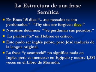 La Estructura de una frase Semítica En Enos 1:5 dice “…tus pecados te son perdonados.”  “Thy sins are forgiven  thee .” Nosotros decimos:  “’Se perdonan sus pecados.” La palabra“te” en Hebreo es critico. Éste pudo ser inglés pobre, pero José traducía de la lengua original. La frase “y aconteció” no significa nada en Ingles pero es menester en Egipcio y ocurre 1,381 veces en el Libro de Mormón. 