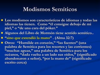 Modismos Semíticos Los modismos son característicos de idiomas y todas las idiomas las tienen.  Como “él consigue debajo de mi piel,” o “de una cara del póker.” Algunos del Libro de Mormón tiene sentido semítico.. “ sino que extendió la mano ” . (Alma 32:7) Otros:  “Humilde en corazón,” “las fuentes” (una palabra de Semítica para los resortes y las corrientes) “muchas aguas,” una palabra de Semítica para los océanos, “dada vuelta a un lado sus oídos,” (significado abandonaron a señor), “por la mano de” (significado escrito cerca) 
