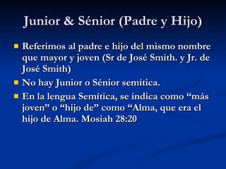 Junior & Sénior (Padre y Hijo) Referimos al padre e hijo del mismo nombre que mayor y joven (Sr de José Smith. y Jr. de José Smith) No hay Junior o Sénior semítica. En la lengua Semítica, se indica como “más joven” o “hijo de” como “Alma, que era el hijo de Alma. Mosiah 28:20 