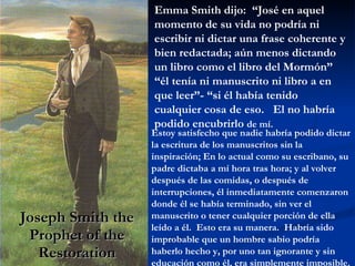 Joseph Smith the Prophet of the Restoration Emma Smith dijo:  “José en aquel momento de su vida no podría ni escribir ni dictar una frase coherente y bien redactada; aún menos dictando un libro como el libro del Mormón” “él tenía ni manuscrito ni libro a en que leer”- “si él había tenido cualquier cosa de eso.  El no habría podido encubrirlo  de mí. Estoy satisfecho que nadie habría podido dictar la escritura de los manuscritos sin la inspiración; En lo actual como su escribano, su padre dictaba a mí hora tras hora; y al volver después de las comidas, o después de interrupciones, él inmediatamente comenzaron donde él se había terminado, sin ver el manuscrito o tener cualquier porción de ella leído a él.  Esto era su manera.  Habría sido improbable que un hombre sabio podría  haberlo hecho y, por uno tan ignorante y sin educación como él, era simplemente imposible. 