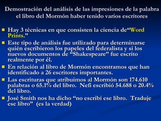 Demostración del análisis de las impresiones de la palabra el libro del Mormón haber tenido varios escritores Hay 3 técnicas en que consisten la ciencia de“ Word Prints .” Este tipo de análisis fue utilizado para determinarse quién escribieron los papeles del federalista y si los nuevos documentos de “Shakespeare” fue escrito realmente por él. En relación al libro de Mormón encontramos que han identificado a 26 escritores importantes. Las escrituras que atribuimos al Mormón son 174.610 palabras o 65.1% del libro.  Nefi escribió 54.688 o 20.4% del libro. José Smith nos ha dicho “no escribí ese libro.  Traduje ese libro”  (es la verdad) 