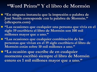 “ Word Prints” Y el libro de Mormón “ En ninguna instancia que la impresión o palabra de José Smith corresponde con la palabra de Mormón.”  (allexperts.com) “ Las ocasiones que cualquier una persona que vivía en el siglo 19 escribiera el libro de Mormón son 100 mil millones mayor que a uno.” “ Las ocasiones que cualquier combinación de las personas que vivían en el 19 siglo escribiera el libro de Mormón están sobre 10 mil millones a uno.” “ La ocasión que escribe de en cualquier momento escribió siempre el libro de Mormón entero es 1 mil millones mayor que a uno.” 