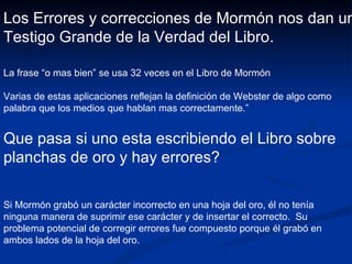 Los Errores y correcciones de Mormón nos dan un Testigo Grande de la Verdad del Libro . La frase “o mas bien” se usa 32 veces en el Libro de Mormón Varias de estas aplicaciones reflejan la definición de Webster de algo como palabra que los medios que hablan mas correctamente.” Que pasa si uno esta escribiendo el Libro sobre planchas de oro y hay errores? Si Mormón grabó un carácter incorrecto en una hoja del oro, él no tenía ninguna manera de suprimir ese carácter y de insertar el correcto.  Su problema potencial de corregir errores fue compuesto porque él grabó en ambos lados de la hoja del oro. 