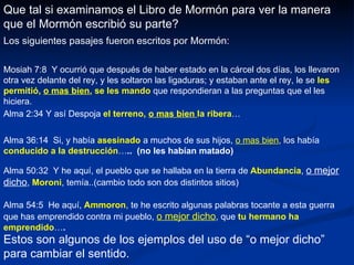 Que tal si examinamos el Libro de Mormón para ver la manera que el Mormón escribió su parte? Los siguientes pasajes fueron escritos por Mormón: Mosiah 7:8  Y ocurrió que después de haber estado en la cárcel dos días, los llevaron otra vez delante del rey, y les soltaron las ligaduras; y estaban ante el rey, le se  les permitió,  o mas bien , se les mando  que respondieran a las preguntas que el les hiciera. Alma 2:34 Y así Despoja  el terreno,  o mas bien  la ribera … Alma 36:14  Si, y había  asesinado  a muchos de sus hijos,  o mas bien , los había  conducido a la destrucción … ..  (no les habían matado) Alma 50:32  Y he aquí, el pueblo que se hallaba en la tierra de  Abundancia ,  o mejor dicho ,  Moroni , temía..(cambio todo son dos distintos sitios) Alma 54:5  He aquí,  Ammoron , te he escrito algunas palabras tocante a esta guerra que has emprendido contra mi pueblo,  o mejor dicho , que  tu hermano ha emprendido … . Estos son algunos de los ejemplos del uso de “o mejor dicho” para cambiar el sentido. 