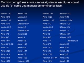 Mormón corrigió sus errores en las siguientes escrituras con el uso de “o” como una manera de terminar la frase. Mosiah 1:10 Alma 43:16 Mosiah 2:31 Helaman 4:22 Alma 43:18 Mosiah 7:1 Alma 44:23 Alma 19:19 Mosiah 7:18 Alma 45:13 Mosiah 11:18 Helaman 11:24 Alma 46:10 Mosiah 18:17 Alma 47:2 3 Nephi 1:29 Mosiah 22:6 Alma 49:3 Mosiah 25:2 3 Nephi 3:14 Alma 49:9 Mosiah 29:41 Alma 49:13 3 Nephi 7:1 Alma 4:19 Alma 52:25 Alma 6:3 3 Nephi 12:1 Alma 53:3 Alma 9:1 Alma 54:3 3 Nephi 28:37 Alma 10:14 Alma 54:6 Alma 11:1 Mormón 2:1 Alma 56:13-14 Alma 11:46 Alma 57:8 Alma 35:15 Alma 12:1 Alma 58:9 Alma 12:31 Alma 34:13 Alma 58:20 Alma 14:11 Alma 59:3 Alma 24:19 Alma 16:16 Alma 61:8 Alma 17:22 Alma 23:6 Alma 63:15 Alma 17:29 Helaman 2:13-14 Alma 22:19 Alma 18:37 Helaman 3:33 Alma 19:14 Alma 21:20 