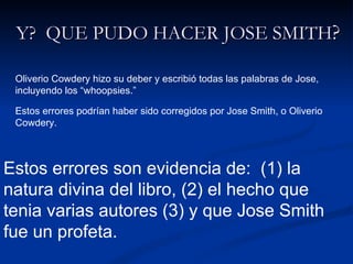Y?  QUE PUDO HACER JOSE SMITH ? Oliverio Cowdery hizo su deber y escribió todas las palabras de Jose, incluyendo los “whoopsies.” Estos errores podrían haber sido corregidos por Jose Smith, o Oliverio Cowdery. Estos errores son evidencia de:  (1) la natura divina del libro, (2) el hecho que tenia varias autores (3) y que Jose Smith fue un profeta. 