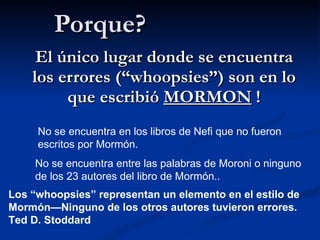 Porque? El único lugar donde se encuentra los errores (“whoopsies”) son en lo que escribió  MORMON  ! No se encuentra en los libros de Nefi que no fueron escritos por Mormón. No se encuentra entre las palabras de Moroni o ninguno de los 23 autores del libro de Mormón.. Los “whoopsies” representan un elemento en el estilo de Mormón—Ninguno de los otros autores tuvieron errores.  Ted D. Stoddard 