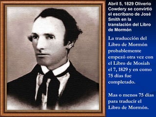 Abril 5, 1829 Oliverio Cowdery se convirtió el escribano de José Smith en la translación del Libro  de  Mormón La traducción del Libro de Mormón  probablemente  empezó otra vez con el Libro de Mosiah  el 7, 1829 y en como 75 días fue completado. Mas o  menos  75 días para traducir el Libro de Mormón . 