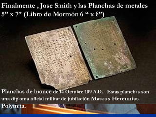 Planchas de bronce  de 14 Octubre 109 A.D.  Estas planchas son una diploma oficial militar de jubilación  Marcus Herennius Polymita.  Finalmente , Jose Smith y las Planchas de metales  5” x 7” (Libro de Mormón 6 “ x 8”) 