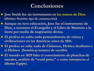 Conclusiones Jose Smith fue un instrumento en  las manos de Dios . ( Hebreo Nombre tipo de construcción ) Aunque no tuvo educación, Jose fue el instrumento de Dios, a restaurar el Evangelio y el Libro de Mormón a la tierra por medio de inspiración divina. El profeta no sabia nada personalmente de ruinas y civilizaciones en las Américas antes de 1841. El profeta no sabe nada de Chiismos, Hebrea dualismo o el Hebreo  (Semítica) manera de escribir. El mundo en 1829 falto el conocimiento de planchas de metales, análisis de “word print,” o como interpretar el idioma Egipto. 