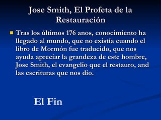 Jose Smith, El Profeta de la Restauración Tras los últimos 176 anos, conocimiento ha llegado al mundo, que no existía cuando el libro de Mormón fue traducido, que nos ayuda apreciar la grandeza de este hombre, Jose Smith, el evangelio que el restauro, and las escrituras que nos dio. El Fin 