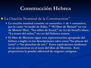 Construcción Hebrea La Oración Nominal de la Construcción:”  La oración nominal consiste en sustantivo + de + sustantivo, por lo tanto “el jardín de Edén. ” “El libro de Moisés” en vez de Moisés‘ libro.  “los niños de Israel,” en vez de Israel’s ninos.  “La mano del señor,” en vez del Señores manos. El libro de Mormón sigue esta representación apropiada del hebreo a inglés en las descripciones tales como “las placas del latón” o “las planchas de oro.”  Estos equivalentes modernos no se encuentran en el texto del libro de Mormón.  Esto proporciona la prueba adicional de orígenes antiguos. 