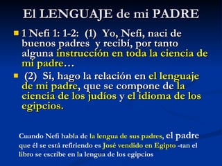 El LENGUAJE de mi PADRE 1 Nefi 1: 1-2:  (1)  Yo, Nefi, naci de buenos padres  y recibí, por tanto alguna  instrucción en toda la ciencia de mi padre … (2)  Si, hago la relación en  el lenguaje de mi padre , que se compone de  la ciencia de los judíos  y  el idioma de los egipcios. Cuando Nefi habla de  la lengua de sus padres ,  el padre  que él se está refiriendo es  José vendido en Egipto  -tan el libro se escribe en la lengua de los egipcios 