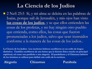 La Ciencia de los Judios 2 Nefi 25:5  Si, y mi alma se deleita en las palabras de Isaías, porque salí de Jerusalén, y mis ojos han visto  las cosas de los judíos , y se que ellos entienden las cosas de los profetas, y no hay ningún otro pueblo que entienda, como ellos, las cosas que fueron pronunciadas a los judíos, salvo que sean instruidos conforme a la manera de las cosas de los judíos. . Alegoría Parábola Chiasmus La Ciencia de los Judíos:  Los escritores hebreos escribieron en un estilo de lengua distintivo.  También escribieron de una forma que la historia física enseña un principal espiritual, tal como una parábola o una alegoría.  El paralelismo y el Chiasmus hebreos de los términos se utilizan para definir este estilo de la escritura. 