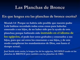 Las  Planchas  de Bronce En que lengua era las planchas de bronce escrita ? Mosiah 1:4  Porque no habría sido posible que nuestro padre Lehí hubiese recordado todas estas cosas para haberlas ensenado a sus hijos, de no haber sido por la ayuda de esta planchas; porque habiendo sido  instruido en el idioma de los  egipcios ,  el pudo leer estos grabados y ensenarlos a sus hijos, para que así estos los ensenaran a sus hijos, y de este modo cumplieran los mandamientos de Dios, aun hasta el tiempo actual.. José Smith tenia razón, la lengua fue de los egipcios, NO SOLO usado en las planchas de  BRONCE  pero también con las planchas de ORO. 
