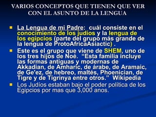 VARIOS  CONCEPTOS QUE TIENEN QUE VER CON EL ASUNTO DE LA LENGUA  La Lengua de mi Padre :  cuál consiste en el  conocimiento de los judíos  y la  lengua de los egipcios  (parte del grupo más grande de la lengua de ProtoAfricaAsiactic )  . Este es el grupo que viene de  SHEM , uno de los tres hijos de Noé.  “Esta familia incluye las formas antiguas y modernas de Akkadian, de Amharic, de árabe, de Aramaic, de Ge'ez, de hebreo, maltés, Phoenician, de Tigre y de Tigrinya entre otros.”  Wikipedia Los Judíos estaban bajo el poder política de los Egipcios por mas que 3,000 anos. 