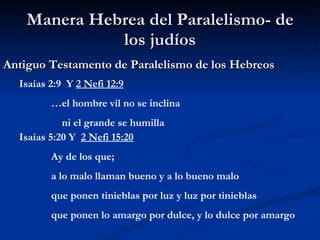 Manera Hebrea del Paralelismo- de los judíos Antiguo Testamento de Paralelismo de los Hebreos Isaías 2:9  Y  2 Nefi 12:9 … el hombre vil no se inclina   ni el grande se humilla Isaías 5:20 Y  2 Nefi 15:20 Ay de los que;  a lo malo llaman bueno y a lo bueno malo que ponen tinieblas por luz y luz por tinieblas que ponen lo amargo por dulce, y lo dulce por amargo 